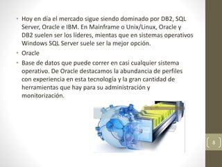 • Hoy en día el mercado sigue siendo dominado por DB2, SQL
Server, Oracle e IBM. En Mainframe o Unix/Linux, Oracle y
DB2 suelen ser los líderes, mientas que en sistemas operativos
Windows SQL Server suele ser la mejor opción.
• Oracle
• Base de datos que puede correr en casi cualquier sistema
operativo. De Oracle destacamos la abundancia de perfiles
con experiencia en esta tecnología y la gran cantidad de
herramientas que hay para su administración y
monitorización.
8
 