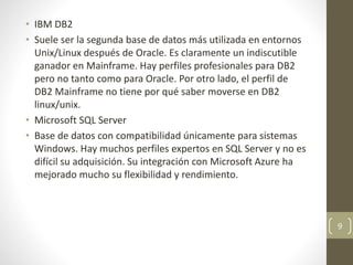 • IBM DB2
• Suele ser la segunda base de datos más utilizada en entornos
Unix/Linux después de Oracle. Es claramente un indiscutible
ganador en Mainframe. Hay perfiles profesionales para DB2
pero no tanto como para Oracle. Por otro lado, el perfil de
DB2 Mainframe no tiene por qué saber moverse en DB2
linux/unix.
• Microsoft SQL Server
• Base de datos con compatibilidad únicamente para sistemas
Windows. Hay muchos perfiles expertos en SQL Server y no es
difícil su adquisición. Su integración con Microsoft Azure ha
mejorado mucho su flexibilidad y rendimiento.
9
 