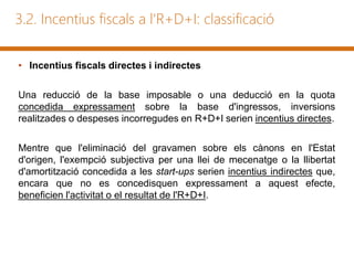 3.2. Incentius fiscals a l'R+D+I: classificació
• Incentius fiscals directes i indirectes
Una reducció de la base imposable o una deducció en la quota
concedida expressament sobre la base d'ingressos, inversions
realitzades o despeses incorregudes en R+D+I serien incentius directes.
Mentre que l'eliminació del gravamen sobre els cànons en l'Estat
d'origen, l'exempció subjectiva per una llei de mecenatge o la llibertat
d'amortització concedida a les start-ups serien incentius indirectes que,
encara que no es concedisquen expressament a aquest efecte,
beneficien l'activitat o el resultat de l'R+D+I.
 