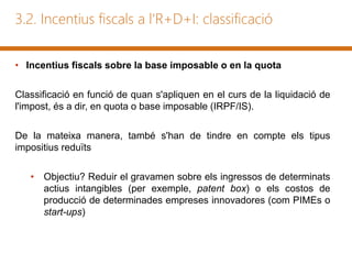 3.2. Incentius fiscals a l'R+D+I: classificació
• Incentius fiscals sobre la base imposable o en la quota
Classificació en funció de quan s'apliquen en el curs de la liquidació de
l'impost, és a dir, en quota o base imposable (IRPF/IS).
De la mateixa manera, també s'han de tindre en compte els tipus
impositius reduïts
• Objectiu? Reduir el gravamen sobre els ingressos de determinats
actius intangibles (per exemple, patent box) o els costos de
producció de determinades empreses innovadores (com PIMEs o
start-ups)
 