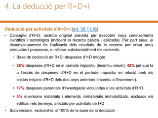 4. La deducció per R+D+I
Deducció per activitats d'R+D+i (art. 35.1 LIS)
• Concepte d'R+D: recerca original prevista per descobrir nous coneixements
científics i tecnològics (incloent la recerca bàsica i aplicada). Per part seua, el
desenvolupament és l'aplicació dels resultats de la recerca per crear nous
productes i processos, o millorar substancialment els existents.
• Base de deducció en R+D: despeses d'I+D íntegre
• 25% despeses d'R+D en el període impositiu (incentiu volum); 42% pel que fa
a l’excés de despeses d'R+D en el període impositiu en relació amb els
costos mitjans d'R+D dels dos anys anteriors (incentiu a l'increment).
 17% despeses personals d'investigació vinculades a les activitats d’R+D.
 8% inversions materials i elements immaterials immobilitzats, exclosos els
edificis i els terrenys, afectats per activitats de I+D
• Subvencions: excloent-la al 100% de la base de la deducció
 