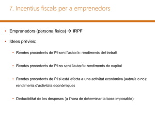 7. Incentius fiscals per a emprenedors
• Emprenedors (persona física)  IRPF
• Idees prèvies:
• Rendes procedents de PI sent l'autor/a: rendiments del treball
• Rendes procedents de PI no sent l'autor/a: rendiments de capital
• Rendes procedents de PI si està afecta a una activitat econòmica (autor/a o no):
rendiments d'activitats econòmiques
• Deducibilitat de les despeses (a l’hora de determinar la base imposable)
 