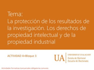 Tema:
La protección de los resultados de
la investigación. Los derechos de
propiedad intelectual y de la
propiedad industrial
Actividades formativas transversales obligatorias comunes
ACTIVIDAD 4>Bloque 3
 