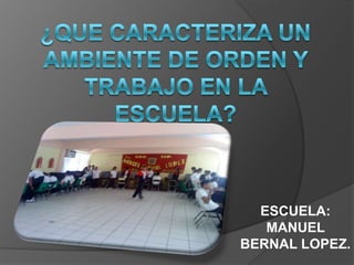 ¿Que caracteriza un ambiente de orden y trabajo en la escuela? ESCUELA: MANUEL BERNAL LOPEZ. 