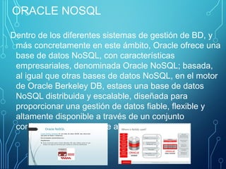 ORACLE NOSQL
Dentro de los diferentes sistemas de gestión de BD, y
más concretamente en este ámbito, Oracle ofrece una
base de datos NoSQL, con características
empresariales, denominada Oracle NoSQL; basada,
al igual que otras bases de datos NoSQL, en el motor
de Oracle Berkeley DB, estaes una base de datos
NoSQL distribuida y escalable, diseñada para
proporcionar una gestión de datos fiable, flexible y
altamente disponible a través de un conjunto
configurable de nodos de almacenamiento.
 