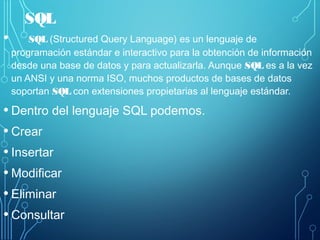SQL
• SQL (Structured Query Language) es un lenguaje de
programación estándar e interactivo para la obtención de información
desde una base de datos y para actualizarla. Aunque SQL es a la vez
un ANSI y una norma ISO, muchos productos de bases de datos
soportan SQL con extensiones propietarias al lenguaje estándar.
• Dentro del lenguaje SQL podemos.
• Crear
• Insertar
• Modificar
• Eliminar
• Consultar
 