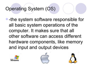 Operating System (OS) -the system software responsible for all basic system operations of the computer. It makes sure that all other software can access different hardware components, like memory and input and output devices 