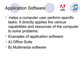 Application Software -helps a computer user perform specific tasks. It directly applies the various capabilities and resources of the computer to solve problems. Examples of application software: A) Office Suite B) Multimedia software 