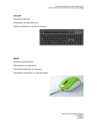 Preparatoria Estatal No.8 “Carlos Castillo Peraza” 
David Gutierrez, Karla Jiménez, Karen Zapata, Laura Jiménez 
1º “I” 
María del Rosario Raygoza Velázquez 
Informática 1 
Pagina 3 
09/11/2014 
TECLADO 
Sirve para escribir en la 
Computadora. Se ubica frente a la 
Pantalla normalmente y enfrente del escritorio. 
MOUSE 
Sirve para realizar todos los 
Movimientos en la computadora, 
Instrumento fundamental. Se ubica en la 
parte exterior normalmente a un lado del teclado. 
