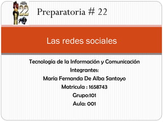 Preparatoria # 22
Las redes sociales
Tecnología de la Información y Comunicación
Integrantes:
María Fernanda De Alba Santoyo
Matricula : 1658743
Grupo:101
Aula: 001

 