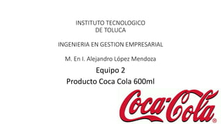 INSTITUTO TECNOLOGICO 
DE TOLUCA 
INGENIERIA EN GESTION EMPRESARIAL 
M. En I. Alejandro López Mendoza 
Equipo 2 
Producto Coca Cola 600ml 
 