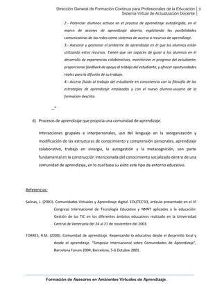Dirección General de Formación Continua para Profesionales de la Educación
Sistema Virtual de Actualización Docente
3
Formación de Asesores en Ambientes Virtuales de Aprendizaje.
2.- Potenciar alumnos activos en el proceso de aprendizaje autodirigido, en el
marco de aciones de aprendizaje abierto, explotando las posibilidades
comunicativas de las redes como sistemas de acceso a recursos de aprendizaje.
3.- Asesorar y gestionar el ambiente de aprendizaje en el que los alumnos están
utilizando estos recursos. Tienen que ser capaces de guiar a los alumnos en el
desarrollo de experiencias colaborativas, monitorizar el progreso del estudiante;
proporcionar feedback de apoyo al trabajo del estudiante; y ofrecer oportunidades
reales para la difusión de su trabajo.
4.- Acceso fluido al trabajo del estudiante en consistencia con la filosofía de las
estrategias de aprendizaje empleadas y con el nuevo alumno-usuario de la
formación descrito.
…”
d) Procesos de aprendizaje que propicia una comunidad de aprendizaje.
Interacciones grupales e interpersonales, uso del lenguaje en la reorganización y
modificación de las estructuras de conocimiento y comprensión personales, aprendizaje
colaborativo, trabajo en sinergia, la autogestión y la metacognición, son parte
fundamental en la construcción intencionada del conocimiento socializado dentro de una
comunidad de aprendizaje, en lo cual basa su éxito este tipo de entorno educativo.
Referencias:
Salinas, J. (2003). Comunidades Virtuales y Aprendizaje digital. EDUTEC’03, artículo presentado en el VI
Congreso Internacional de Tecnología Educativa y NNNT aplicadas a la educación:
Gestión de las TIC en los diferentes ámbitos educativos realizado en la Universidad
Central de Venezuela del 24 al 27 de noviembre del 2003.
TORRES, R.M. (2000). Comunidad de aprendizaje. Repensando lo educativo desde el desarrollo local y
desde el aprendizaje. “Simposio Internacional sobre Comunidades de Aprendizaje”,
Barcelona Forum 2004, Barcelona, 5-6 Octubre 2001.
 