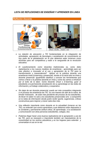 LISTA DE REFLEXIONES DE ENSEÑAR Y APRENDER EN LINEA


Reflexión Docente




     La relación de educación y TIC fundamentada en la integración de
      actividades, apropiación de tecnología y socialización de conocimiento es
      hoy parte de la globalización en la que debemos estar inmersos como
      docentes para ser competitivos y estar a la vanguardia de la revolución
      educativa.

     El cuestionamiento como docentes tradicionales es, como debo
      replantearme a los nuevos modelos de enseñanza - aprendizaje para ser
      mas efectivo e innovador al el uso y apropiación de la TIC para la
      transformación y trascendencia? Aplicar en la práctica docente una
      enseñanza mixta (b-learning y presencial), donde el rol seria tutor en-línea y
      docente presencial. Igualmente clasificar y conocer las herramientas que
      vamos a llevar a la práctica docente en línea y como las vamos a introducir
      par el éxito de la labor. Como Docente virtual o E-learning, guiar al
      estudiante a la permanente actualización de su aprendizaje en las redes de
      información y al trabajo colaborativo y cooperativo.

     Sin dejar de ser docente presencial, puedo ser más competitivo integrando
      a mi proceso de enseñanza las TIC, es una manera de salir de la rutina, de
      brindar motivación, de estar más pendiente del proceso de los estudiantes,
      de llevar mi saber no solo a los estudiantes presenciales sino a compartirlo
      en la redes de información donde podre recibir aporte, sugerencias, criticas
      constructivas para mejorar y crecer cada días más.

     Una reflexión importante como docente en la actualidad (inmerso en las
      TIC), es entender que somos aprendices y que debemos estar dispuestos a
      la constante y permanente actitud critica, de aprendizaje, a la socialización
      y comunicación con otras personas (estudiantes, colegas, etc).

     Podemos llegar hacer unos buenos replicadores de la apropiación y uso de
      las TIC, pero es necesario e importante también ser impulsadores de la
      conectividad en los centros educativos y en los hogares para extender y
      universalizar el uso en la red.
 