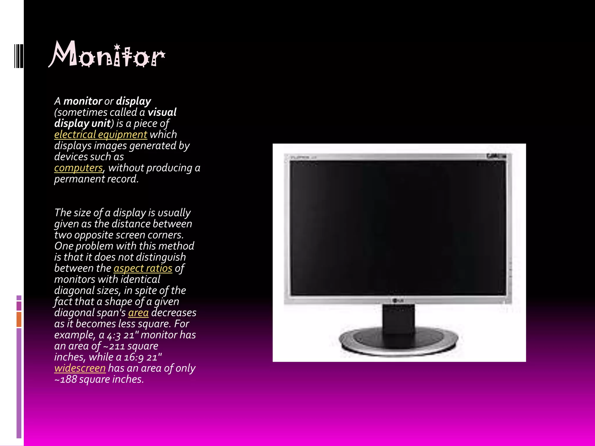 MonitorA monitor or display (sometimes called a visual display unit) is a piece of electrical equipment which displays images generated by devices such as computers, without producing a permanent record.The size of a display is usually given as the distance between two opposite screen corners. One problem with this method is that it does not distinguish between the aspect ratios of monitors with identical diagonal sizes, in spite of the fact that a shape of a given diagonal span&apos;s area decreases as it becomes less square. For example, a 4:3 21&quot; monitor has an area of ~211 square inches, while a 16:9 21&quot; widescreen has an area of only ~188 square inches.