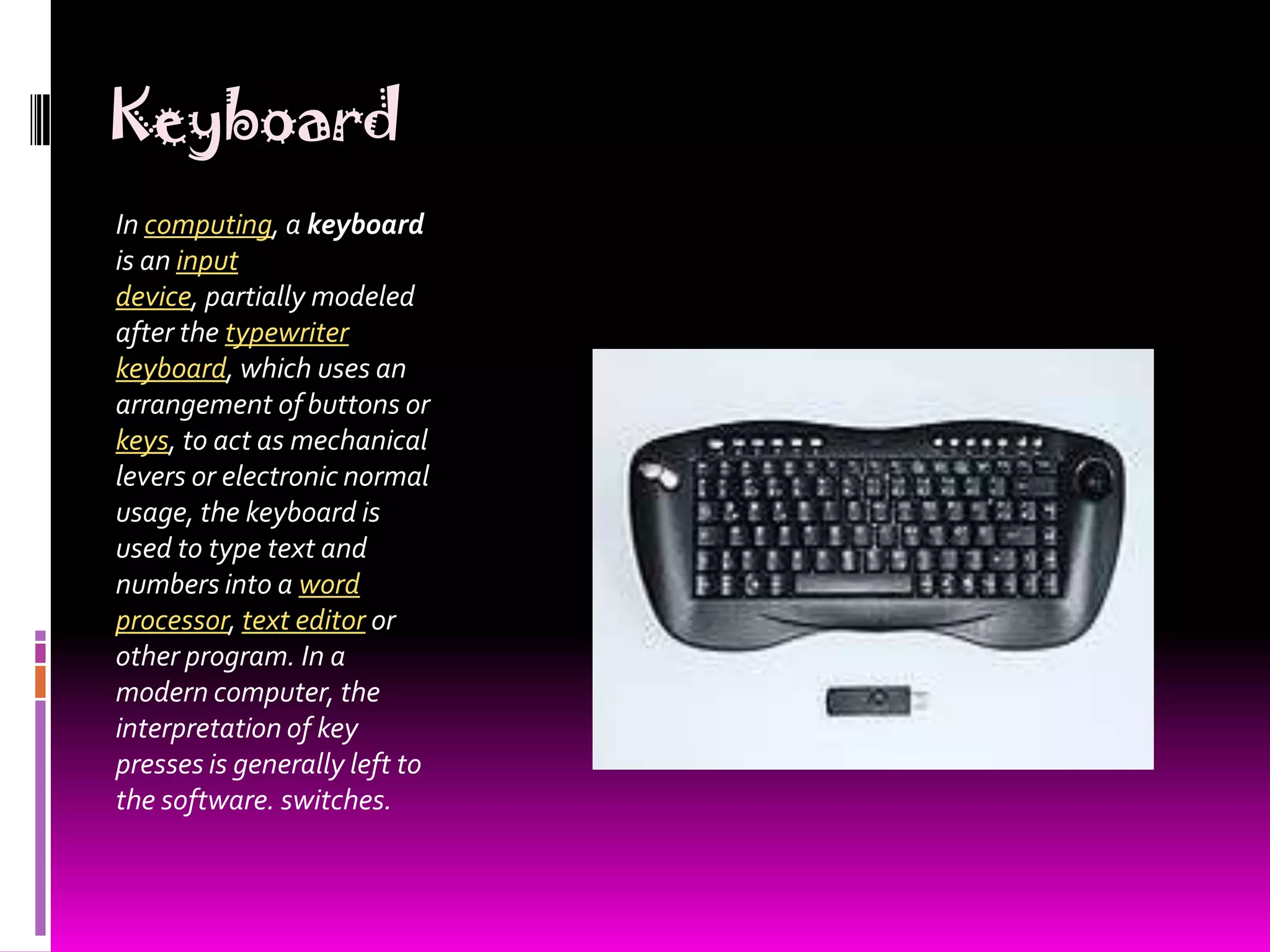 KeyboardIn computing, a keyboard is an input device, partially modeled after the typewriter keyboard, which uses an arrangement of buttons or keys, to act as mechanical levers or electronic normal usage, the keyboard is used to type text and numbers into a word processor, text editor or other program. In a modern computer, the interpretation of key presses is generally left to the software. switches.