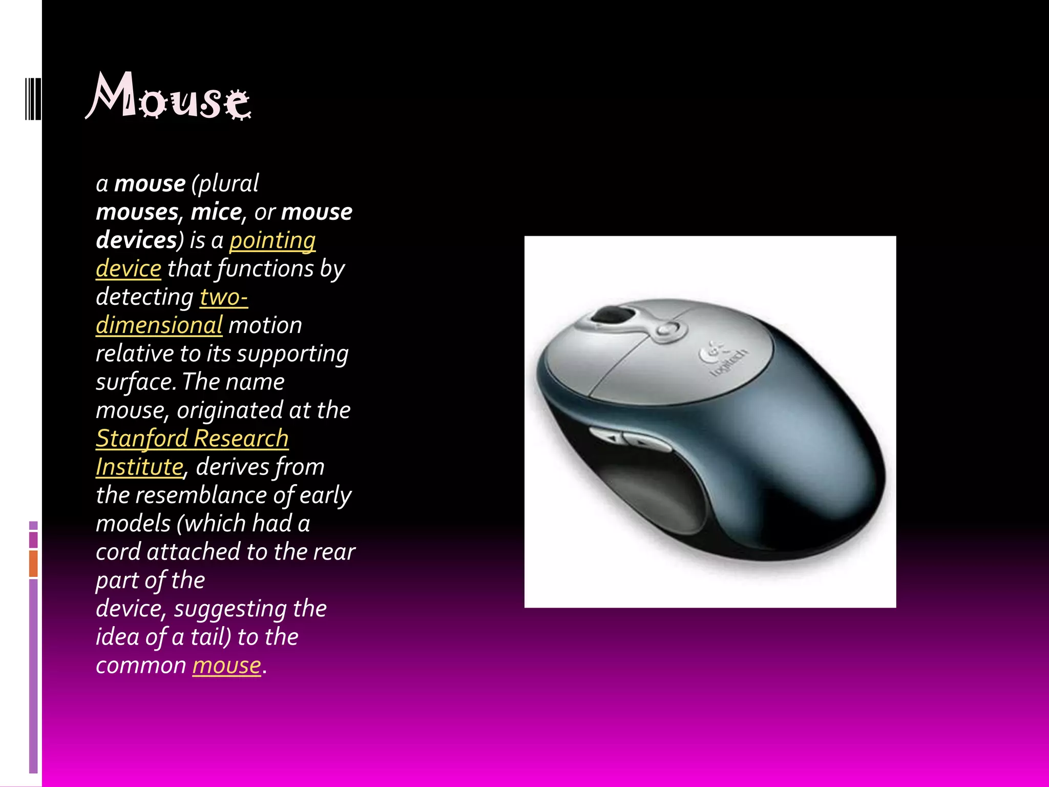 Mousea mouse (plural mouses, mice, or mouse devices) is a pointing device that functions by detecting two-dimensional motion relative to its supporting surface. The name mouse, originated at the Stanford Research Institute, derives from the resemblance of early models (which had a cord attached to the rear part of the device, suggesting the idea of a tail) to the common mouse.