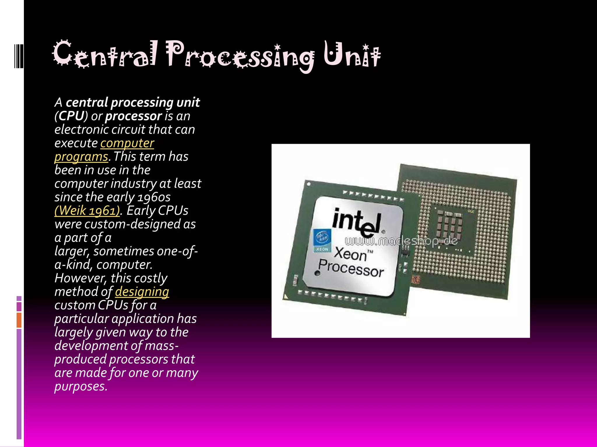 Central Processing UnitA central processing unit (CPU) or processor is an electronic circuit that can execute computer programs. This term has been in use in the computer industry at least since the early 1960s (Weik 1961). Early CPUs were custom-designed as a part of a larger, sometimes one-of-a-kind, computer. However, this costly method of designing custom CPUs for a particular application has largely given way to the development of mass-produced processors that are made for one or many purposes.