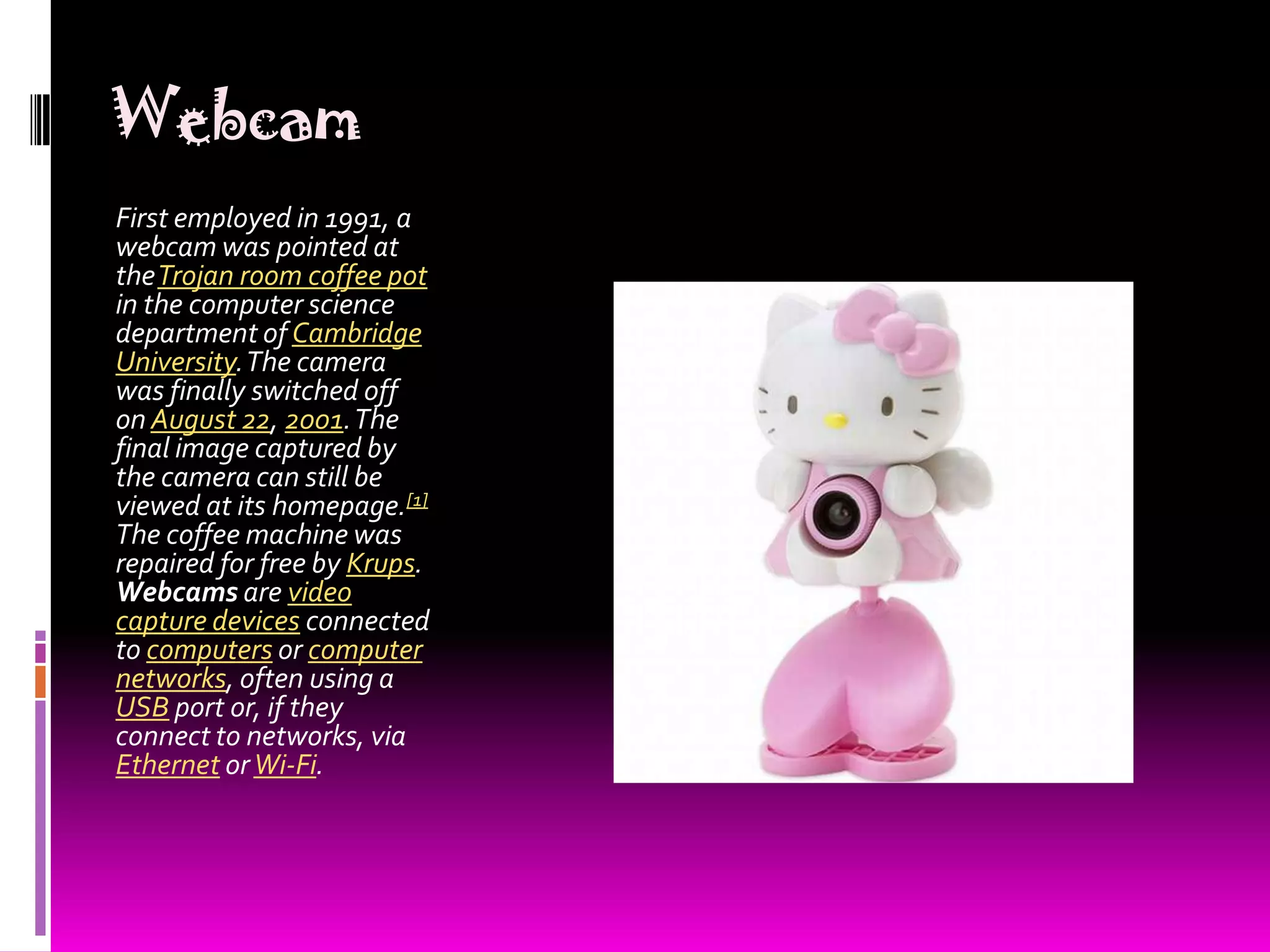 Webcam First employed in 1991, a webcam was pointed at the Trojan room coffee pot in the computer science department of Cambridge University. The camera was finally switched off on August 22, 2001. The final image captured by the camera can still be viewed at its homepage.[1] The coffee machine was repaired for free by Krups. Webcams are video capture devices connected to computers or computer networks, often using a USB port or, if they connect to networks, via Ethernetor Wi-Fi.