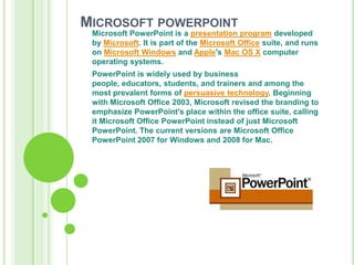 Microsoft powerpointMicrosoft PowerPoint is a presentation program developed by Microsoft. It is part of the Microsoft Office suite, and runs on Microsoft Windows and Apple's Mac OS X computer operating systems.PowerPoint is widely used by business people, educators, students, and trainers and among the most prevalent forms of persuasive technology. Beginning with Microsoft Office 2003, Microsoft revised the branding to emphasize PowerPoint's place within the office suite, calling it Microsoft Office PowerPoint instead of just Microsoft PowerPoint. The current versions are Microsoft Office PowerPoint 2007 for Windows and 2008 for Mac.