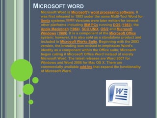 Microsoft wordMicrosoft Word is Microsoft's word processingsoftware. It was first released in 1983 under the name Multi-Tool Word for Xenix systems.[1][2][3] Versions were later written for several other platforms including IBM PCs running DOS (1983), the Apple Macintosh (1984), SCO UNIX, OS/2 and Microsoft Windows (1989). It is a component of the Microsoft Office system; however, it is also sold as a standalone product and included in Microsoft Works Suite. Beginning with the 2003 version, the branding was revised to emphasize Word's identity as a component within the Office suite; Microsoft began calling it Microsoft Office Word instead of merely Microsoft Word. The latest releases are Word 2007 for Windows and Word 2008 for Mac OS X. There are commercially available add-ins that expand the functionality of Microsoft Word.