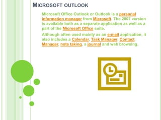 Microsoft outlookMicrosoft Office Outlook or Outlook is a personal information manager from Microsoft. The 2007 version is available both as a separate application as well as a part of the Microsoft Office suite.Although often used mainly as an e-mail application, it also includes a Calendar, Task Manager, Contact Manager, note taking, a journal and web browsing.