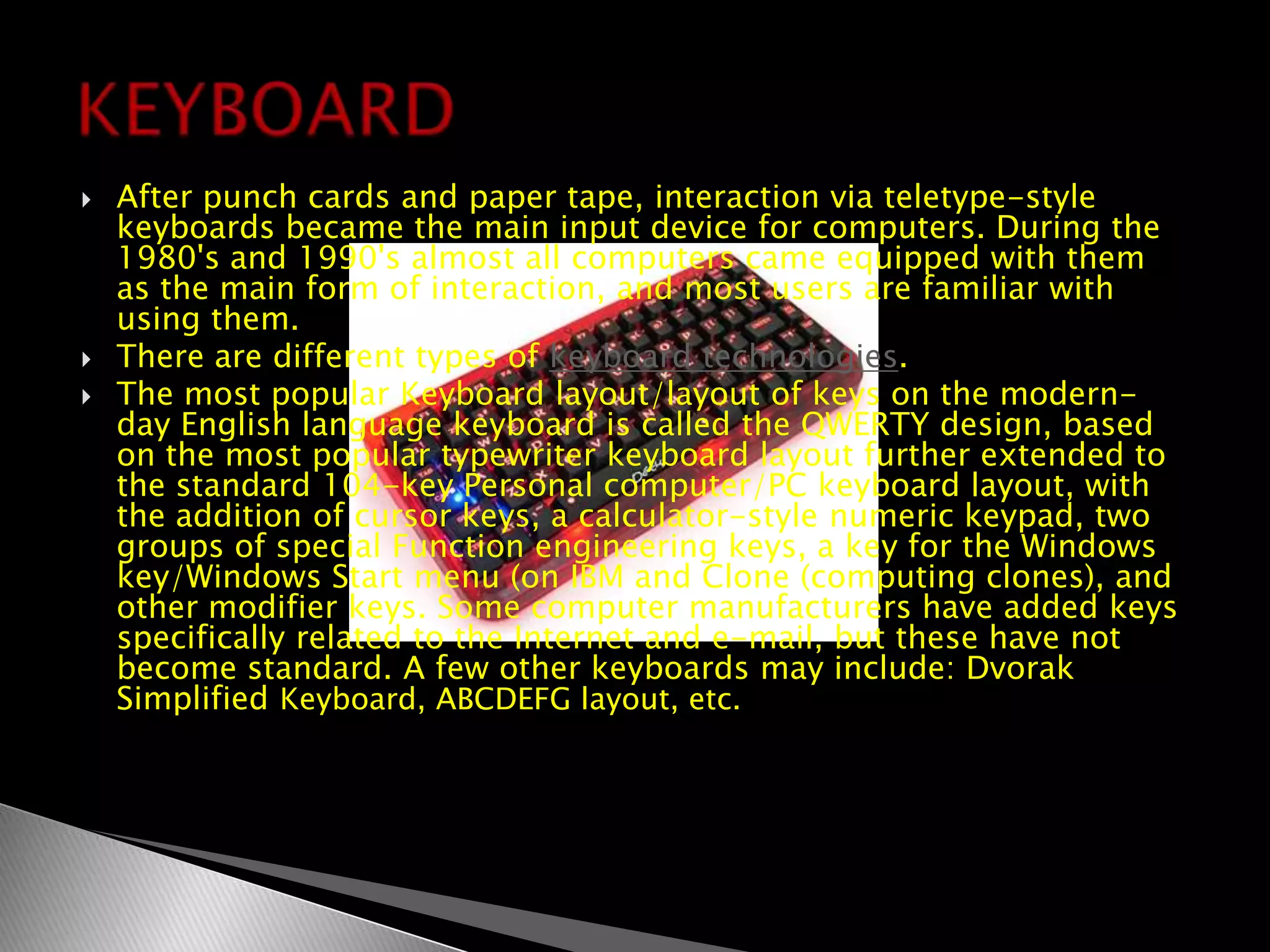 After punch cards and paper tape, interaction via teletype-style keyboards became the main input device for computers. During the 1980's and 1990's almost all computers came equipped with them as the main form of interaction, and most users are familiar with using them.There are different types of keyboard technologies.The most popular Keyboard layout/layout of keys on the modern-day English language keyboard is called the QWERTY design, based on the most popular typewriter keyboard layout further extended to the standard 104-key Personal computer/PC keyboard layout, with the addition of cursor keys, a calculator-style numeric keypad, two groups of special Function engineering keys, a key for the Windows key/Windows Start menu (on IBM and Clone (computing clones), and other modifier keys. Some computer manufacturers have added keys specifically related to the Internet and e-mail, but these have not become standard. A few other keyboards may include: Dvorak Simplified Keyboard, ABCDEFG layout, etc.KEYBOARD