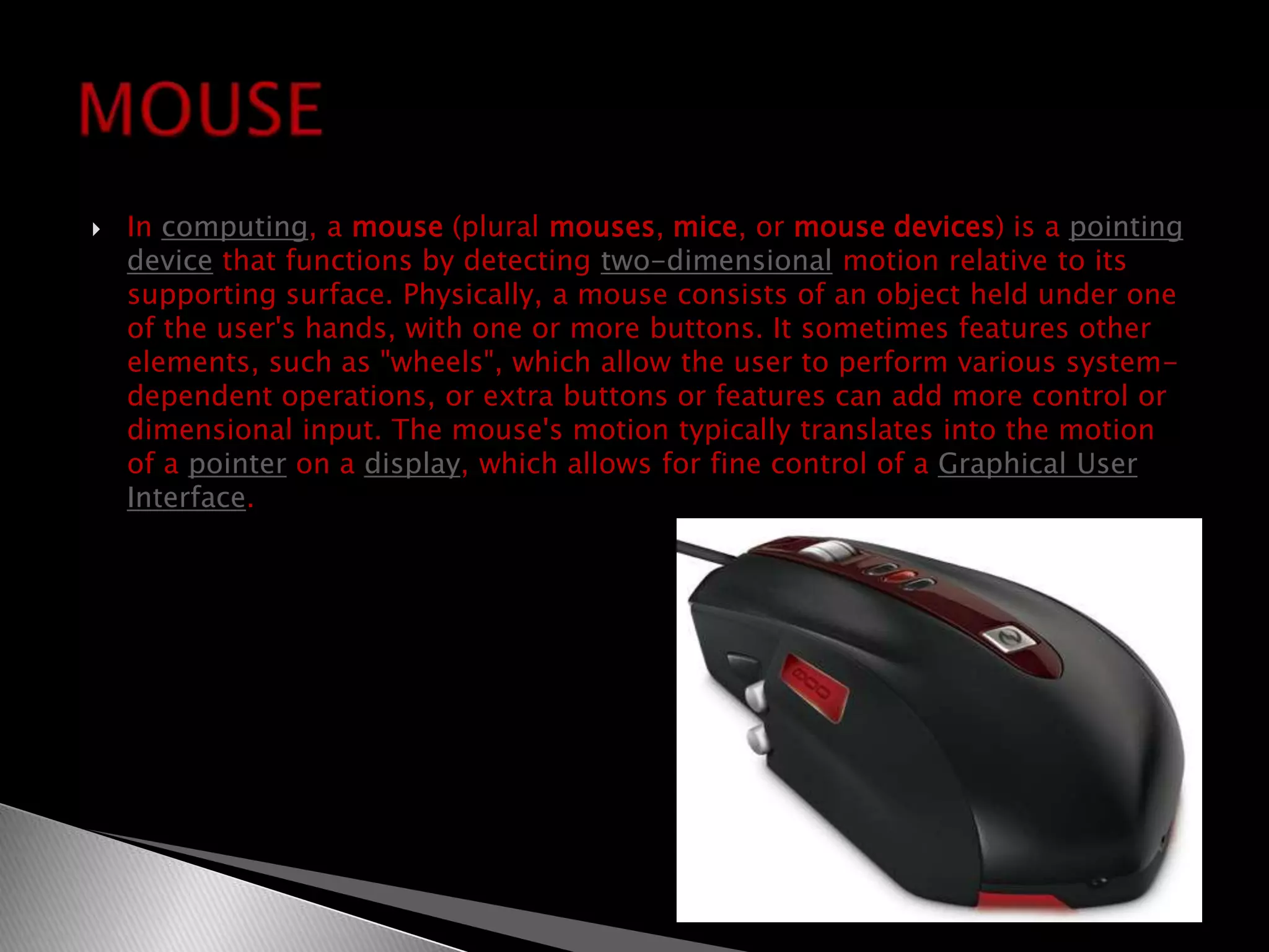 In computing, a mouse (plural mouses, mice, or mouse devices) is a pointing device that functions by detecting two-dimensional motion relative to its supporting surface. Physically, a mouse consists of an object held under one of the user's hands, with one or more buttons. It sometimes features other elements, such as "wheels", which allow the user to perform various system-dependent operations, or extra buttons or features can add more control or dimensional input. The mouse's motion typically translates into the motion of a pointer on a display, which allows for fine control of a Graphical User Interface.MOUSE