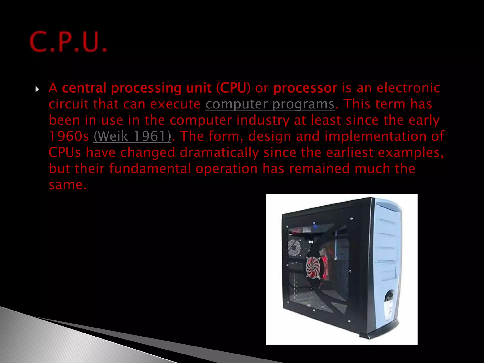 A central processing unit (CPU) or processor is an electronic circuit that can execute computer programs. This term has been in use in the computer industry at least since the early 1960s (Weik 1961). The form, design and implementation of CPUs have changed dramatically since the earliest examples, but their fundamental operation has remained much the same.C.P.U.