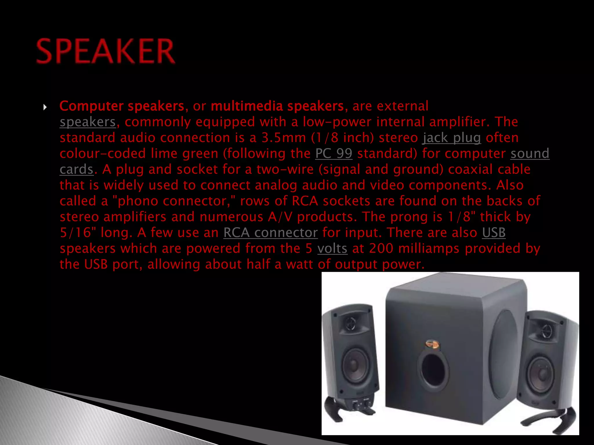 Computer speakers, or multimedia speakers, are external speakers, commonly equipped with a low-power internal amplifier. The standard audio connection is a 3.5mm (1/8 inch) stereo jack plug often colour-coded lime green (following the PC 99 standard) for computer sound cards. A plug and socket for a two-wire (signal and ground) coaxial cable that is widely used to connect analog audio and video components. Also called a "phono connector," rows of RCA sockets are found on the backs of stereo amplifiers and numerous A/V products. The prong is 1/8" thick by 5/16" long. A few use an RCA connector for input. There are also USB speakers which are powered from the 5 volts at 200 milliamps provided by the USB port, allowing about half a watt of output power.SPEAKER