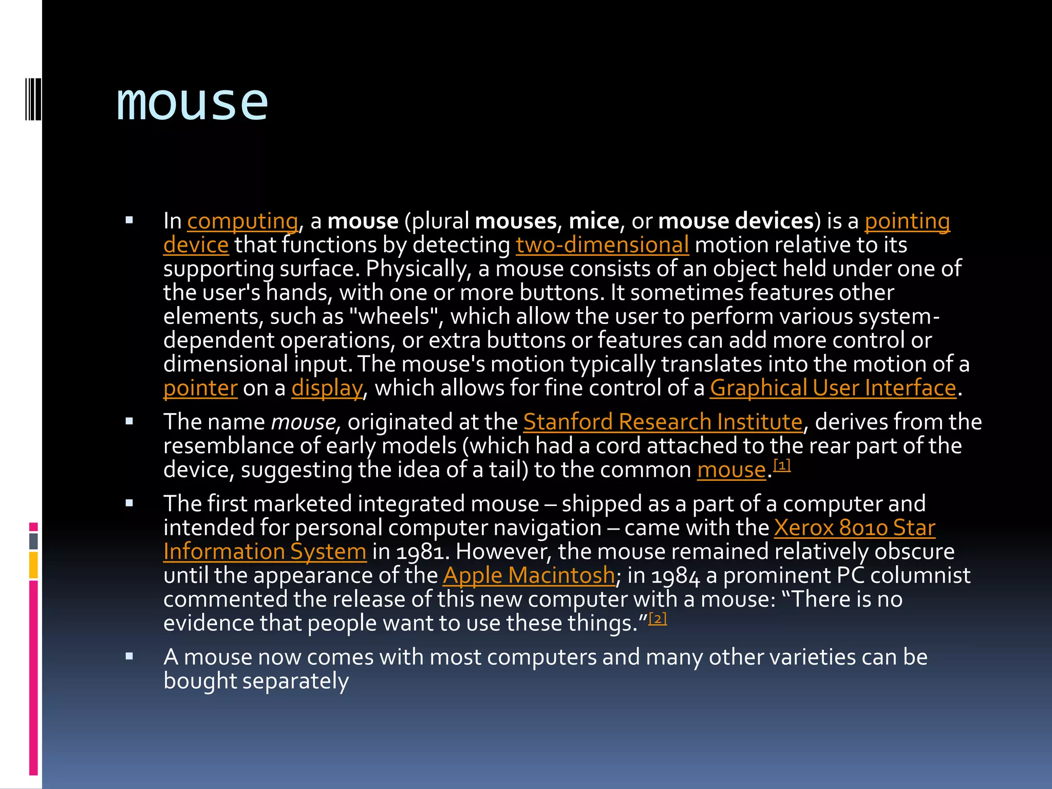 mouseIn computing, a mouse (plural mouses, mice, or mouse devices) is a pointing device that functions by detecting two-dimensional motion relative to its supporting surface. Physically, a mouse consists of an object held under one of the user's hands, with one or more buttons. It sometimes features other elements, such as "wheels", which allow the user to perform various system-dependent operations, or extra buttons or features can add more control or dimensional input. The mouse's motion typically translates into the motion of a pointer on a display, which allows for fine control of a Graphical User Interface.The name mouse, originated at the Stanford Research Institute, derives from the resemblance of early models (which had a cord attached to the rear part of the device, suggesting the idea of a tail) to the common mouse.[1]The first marketed integrated mouse – shipped as a part of a computer and intended for personal computer navigation – came with the Xerox 8010 Star Information System in 1981. However, the mouse remained relatively obscure until the appearance of the Apple Macintosh; in 1984 a prominent PC columnist commented the release of this new computer with a mouse: “There is no evidence that people want to use these things.”[2]A mouse now comes with most computers and many other varieties can be bought separately