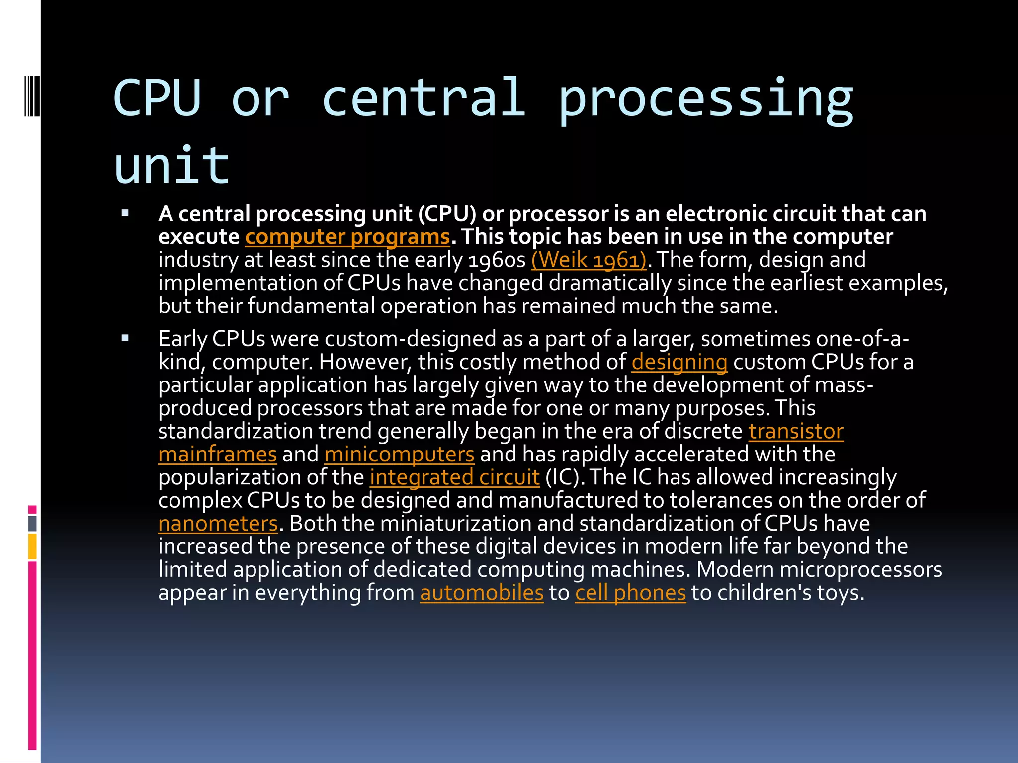 CPU or central processing unitA central processing unit (CPU) or processor is an electronic circuit that can execute computer programs. This topic has been in use in the computer industry at least since the early 1960s (Weik 1961). The form, design and implementation of CPUs have changed dramatically since the earliest examples, but their fundamental operation has remained much the same.Early CPUs were custom-designed as a part of a larger, sometimes one-of-a-kind, computer. However, this costly method of designing custom CPUs for a particular application has largely given way to the development of mass-produced processors that are made for one or many purposes. This standardization trend generally began in the era of discrete transistormainframes and minicomputers and has rapidly accelerated with the popularization of the integrated circuit (IC). The IC has allowed increasingly complex CPUs to be designed and manufactured to tolerances on the order of nanometers. Both the miniaturization and standardization of CPUs have increased the presence of these digital devices in modern life far beyond the limited application of dedicated computing machines. Modern microprocessors appear in everything from automobiles to cell phones to children's toys.
