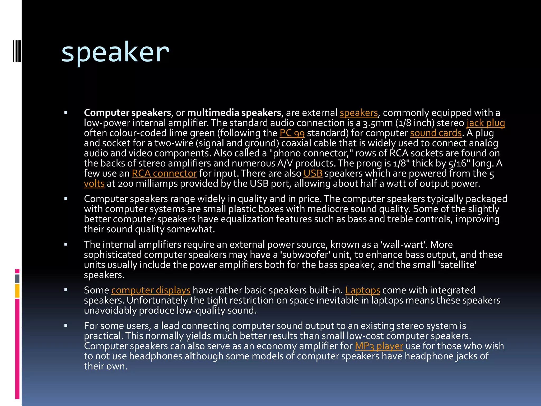 speakerComputer speakers, or multimedia speakers, are external speakers, commonly equipped with a low-power internal amplifier. The standard audio connection is a 3.5mm (1/8 inch) stereo jack plug often colour-coded lime green (following the PC 99 standard) for computer sound cards. A plug and socket for a two-wire (signal and ground) coaxial cable that is widely used to connect analog audio and video components. Also called a "phono connector," rows of RCA sockets are found on the backs of stereo amplifiers and numerous A/V products. The prong is 1/8" thick by 5/16" long. A few use an RCA connector for input. There are also USB speakers which are powered from the 5 volts at 200 milliamps provided by the USB port, allowing about half a watt of output power.Computer speakers range widely in quality and in price. The computer speakers typically packaged with computer systems are small plastic boxes with mediocre sound quality. Some of the slightly better computer speakers have equalization features such as bass and treble controls, improving their sound quality somewhat.The internal amplifiers require an external power source, known as a 'wall-wart'. More sophisticated computer speakers may have a 'subwoofer' unit, to enhance bass output, and these units usually include the power amplifiers both for the bass speaker, and the small 'satellite' speakers.Some computer displays have rather basic speakers built-in. Laptops come with integrated speakers. Unfortunately the tight restriction on space inevitable in laptops means these speakers unavoidably produce low-quality sound.For some users, a lead connecting computer sound output to an existing stereo system is practical. This normally yields much better results than small low-cost computer speakers. Computer speakers can also serve as an economy amplifier for MP3 player use for those who wish to not use headphones although some models of computer speakers have headphone jacks of their own.