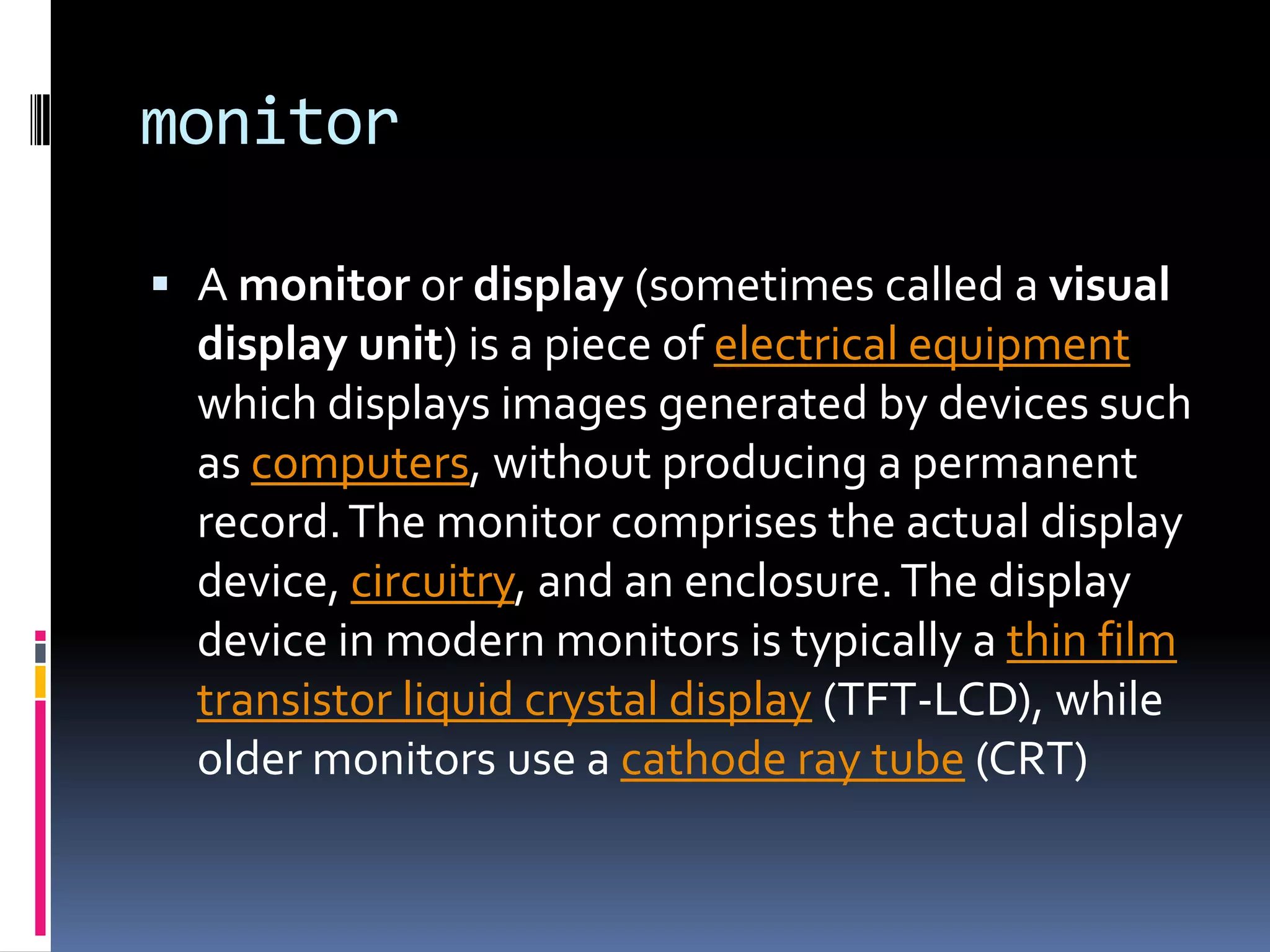 monitorA monitor or display (sometimes called a visual display unit) is a piece of electrical equipment which displays images generated by devices such as computers, without producing a permanent record. The monitor comprises the actual display device, circuitry, and an enclosure. The display device in modern monitors is typically a thin film transistor liquid crystal display (TFT-LCD), while older monitors use a cathode ray tube (CRT)