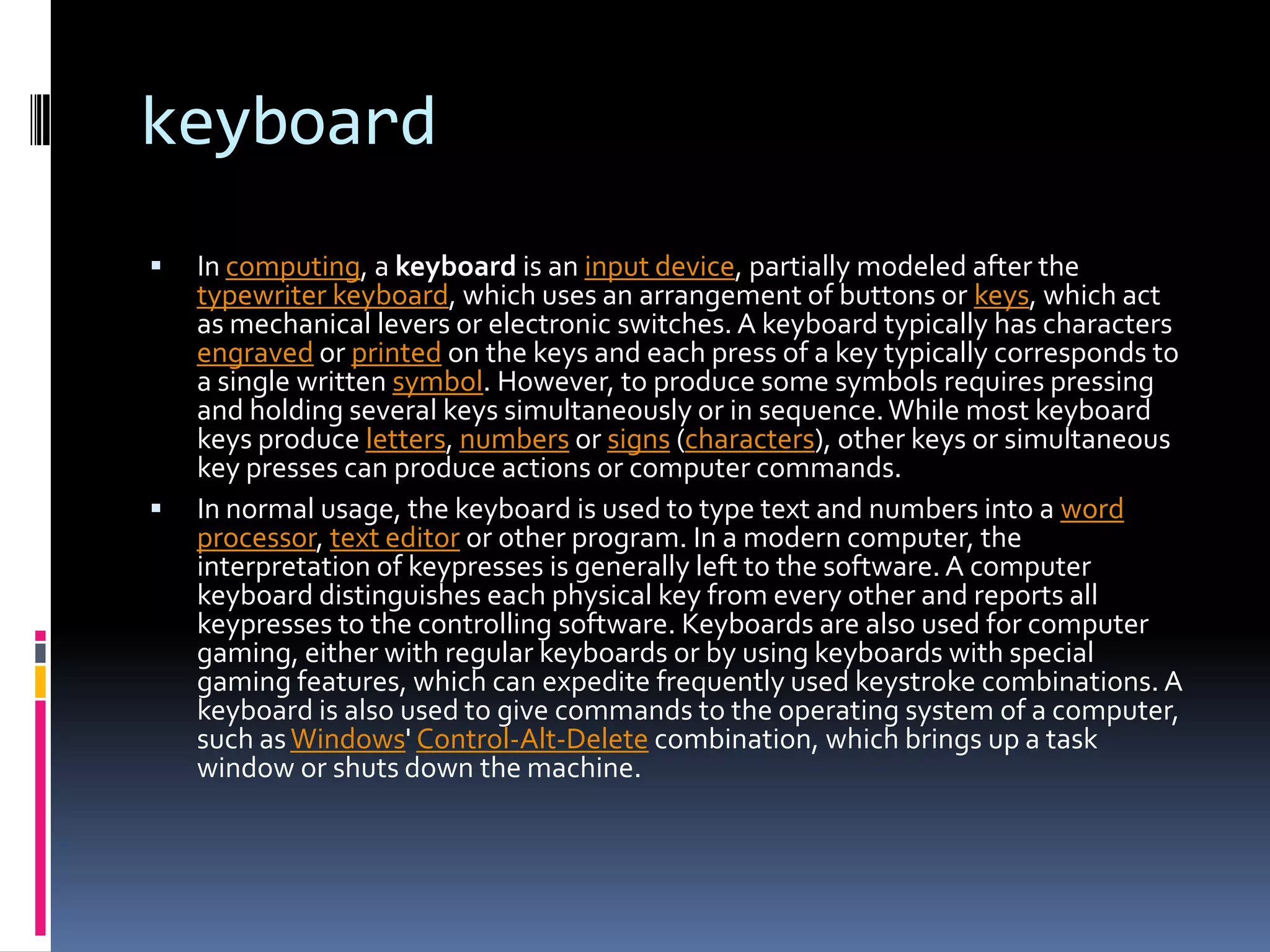 keyboardIn computing, a keyboard is an input device, partially modeled after the typewriter keyboard, which uses an arrangement of buttons or keys, which act as mechanical levers or electronic switches. A keyboard typically has characters engraved or printed on the keys and each press of a key typically corresponds to a single written symbol. However, to produce some symbols requires pressing and holding several keys simultaneously or in sequence. While most keyboard keys produce letters, numbers or signs (characters), other keys or simultaneous key presses can produce actions or computer commands.In normal usage, the keyboard is used to type text and numbers into a word processor, text editor or other program. In a modern computer, the interpretation of keypresses is generally left to the software. A computer keyboard distinguishes each physical key from every other and reports all keypresses to the controlling software. Keyboards are also used for computer gaming, either with regular keyboards or by using keyboards with special gaming features, which can expedite frequently used keystroke combinations. A keyboard is also used to give commands to the operating system of a computer, such as Windows' Control-Alt-Delete combination, which brings up a task window or shuts down the machine.