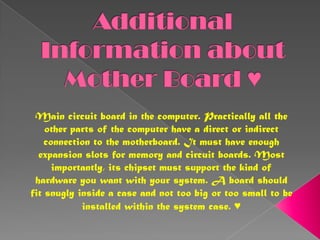 Additional Information about Mother Board ♥Main circuit board in the computer. Practically all the other parts of the computer have a direct or indirect connection to the motherboard. It must have enough expansion slots for memory and circuit boards. Most importantly, its chipset must support the kind of hardware you want with your system. A board should fit snugly inside a case and not too big or too small to be installed within the system case. ♥