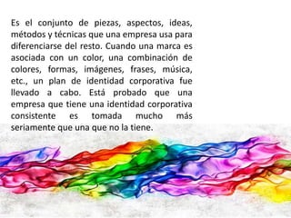 Es el conjunto de piezas, aspectos, ideas, 
métodos y técnicas que una empresa usa para 
diferenciarse del resto. Cuando una marca es 
asociada con un color, una combinación de 
colores, formas, imágenes, frases, música, 
etc., un plan de identidad corporativa fue 
llevado a cabo. Está probado que una 
empresa que tiene una identidad corporativa 
consistente es tomada mucho más 
seriamente que una que no la tiene. 
 