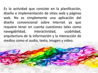 Es la actividad que consiste en la planificación, 
diseño e implementación de sitios web y páginas 
web. No es simplemente una aplicación del 
diseño convencional sobre Internet ya que 
requiere tener en cuenta cuestiones tales como 
navegabilidad, interactividad, usabilidad, 
arquitectura de la información y la interacción de 
medios como el audio, texto, imagen y video. 
 