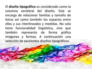 El diseño tipográfico es considerado como la 
columna vertebral del diseño. Este se 
encarga de relacionar familias y tamaño de 
letras así como también los espacios entre 
ellas y sus interlineados y medidas. No solo 
tiene funcionalidad lingüística, sino que 
también representa de forma gráfica 
imágenes y formas. A continuación una 
selección de excelentes diseños tipográficos. 
 