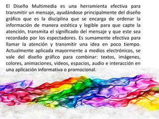 El Diseño Multimedia es una herramienta efectiva para 
transmitir un mensaje, ayudándose principalmente del diseño 
gráfico que es la disciplina que se encarga de ordenar la 
información de manera estética y legible para que capte la 
atención, transmita el significado del mensaje y que este sea 
recordado por los espectadores. Es sumamente efectiva para 
llamar la atención y transmitir una idea en poco tiempo. 
Actualmente aplicada mayormente a medios electrónicos, se 
vale del diseño gráfico para combinar: textos, imágenes, 
colores, animaciones, videos, espacios, audio e interacción en 
una aplicación informativa o promocional. 
 