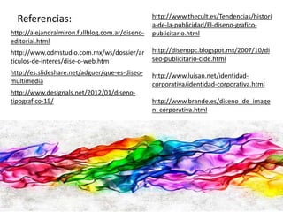 Referencias: 
http://alejandralmiron.fullblog.com.ar/diseno-editorial. 
html 
http://www.odmstudio.com.mx/ws/dossier/ar 
ticulos-de-interes/dise-o-web.htm 
http://es.slideshare.net/adguer/que-es-diseo-multimedia 
http://www.designals.net/2012/01/diseno-tipografico- 
15/ 
http://www.thecult.es/Tendencias/histori 
a-de-la-publicidad/El-diseno-grafico-publicitario. 
html 
http://disenopc.blogspot.mx/2007/10/di 
seo-publicitario-cide.html 
http://www.luisan.net/identidad-corporativa/ 
identidad-corporativa.html 
http://www.brande.es/diseno_de_image 
n_corporativa.html 
 