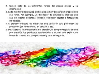 2. Tomen nota de las diferentes ramas del diseño gráfico y su 
descripción. 
3. Cada miembro del equipo elegirá una rama y buscará un producto de 
esa rama. Por ejemplo, un diseñador de empaques produce una 
caja de zapatos decorada. Pueden recolectar objetos o fotografías 
de objetos. 
4. El profesor indicará los materiales que utilizarán para presentar sus 
productos (en PowerPoint, en cartulina, etc.) 
5. De acuerdo a las indicaciones del profesor, el equipo integrará en una 
presentación los productos recolectados e incluirá una explicación 
breve de la rama a la que pertenece y se lo entregarán. 
 