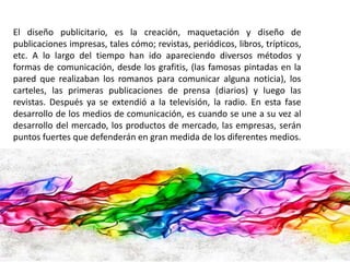 El diseño publicitario, es la creación, maquetación y diseño de 
publicaciones impresas, tales cómo; revistas, periódicos, libros, trípticos, 
etc. A lo largo del tiempo han ido apareciendo diversos métodos y 
formas de comunicación, desde los grafitis, (las famosas pintadas en la 
pared que realizaban los romanos para comunicar alguna noticia), los 
carteles, las primeras publicaciones de prensa (diarios) y luego las 
revistas. Después ya se extendió a la televisión, la radio. En esta fase 
desarrollo de los medios de comunicación, es cuando se une a su vez al 
desarrollo del mercado, los productos de mercado, las empresas, serán 
puntos fuertes que defenderán en gran medida de los diferentes medios. 
 