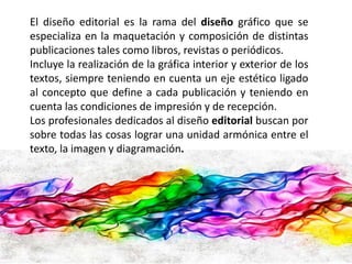 El diseño editorial es la rama del diseño gráfico que se 
especializa en la maquetación y composición de distintas 
publicaciones tales como libros, revistas o periódicos. 
Incluye la realización de la gráfica interior y exterior de los 
textos, siempre teniendo en cuenta un eje estético ligado 
al concepto que define a cada publicación y teniendo en 
cuenta las condiciones de impresión y de recepción. 
Los profesionales dedicados al diseño editorial buscan por 
sobre todas las cosas lograr una unidad armónica entre el 
texto, la imagen y diagramación. 
 