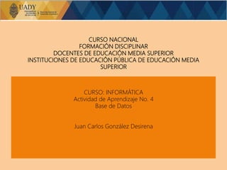 CURSO NACIONAL
FORMACIÓN DISCIPLINAR
DOCENTES DE EDUCACIÓN MEDIA SUPERIOR
INSTITUCIONES DE EDUCACIÓN PÚBLICA DE EDUCACIÓN MEDIA
SUPERIOR
CURSO: INFORMÁTICA
Actividad de Aprendizaje No. 4
Base de Datos
Juan Carlos González Desirena
 