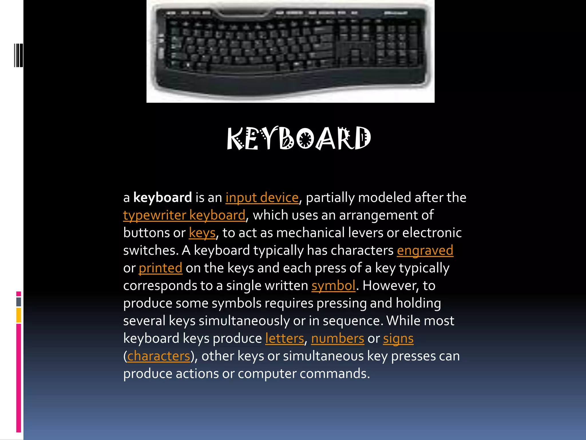 KEYBOARDa keyboard is an input device, partially modeled after the typewriter keyboard, which uses an arrangement of buttons or keys, to act as mechanical levers or electronic switches. A keyboard typically has characters engraved or printed on the keys and each press of a key typically corresponds to a single written symbol. However, to produce some symbols requires pressing and holding several keys simultaneously or in sequence. While most keyboard keys produce letters, numbers or signs (characters), other keys or simultaneous key presses can produce actions or computer commands.