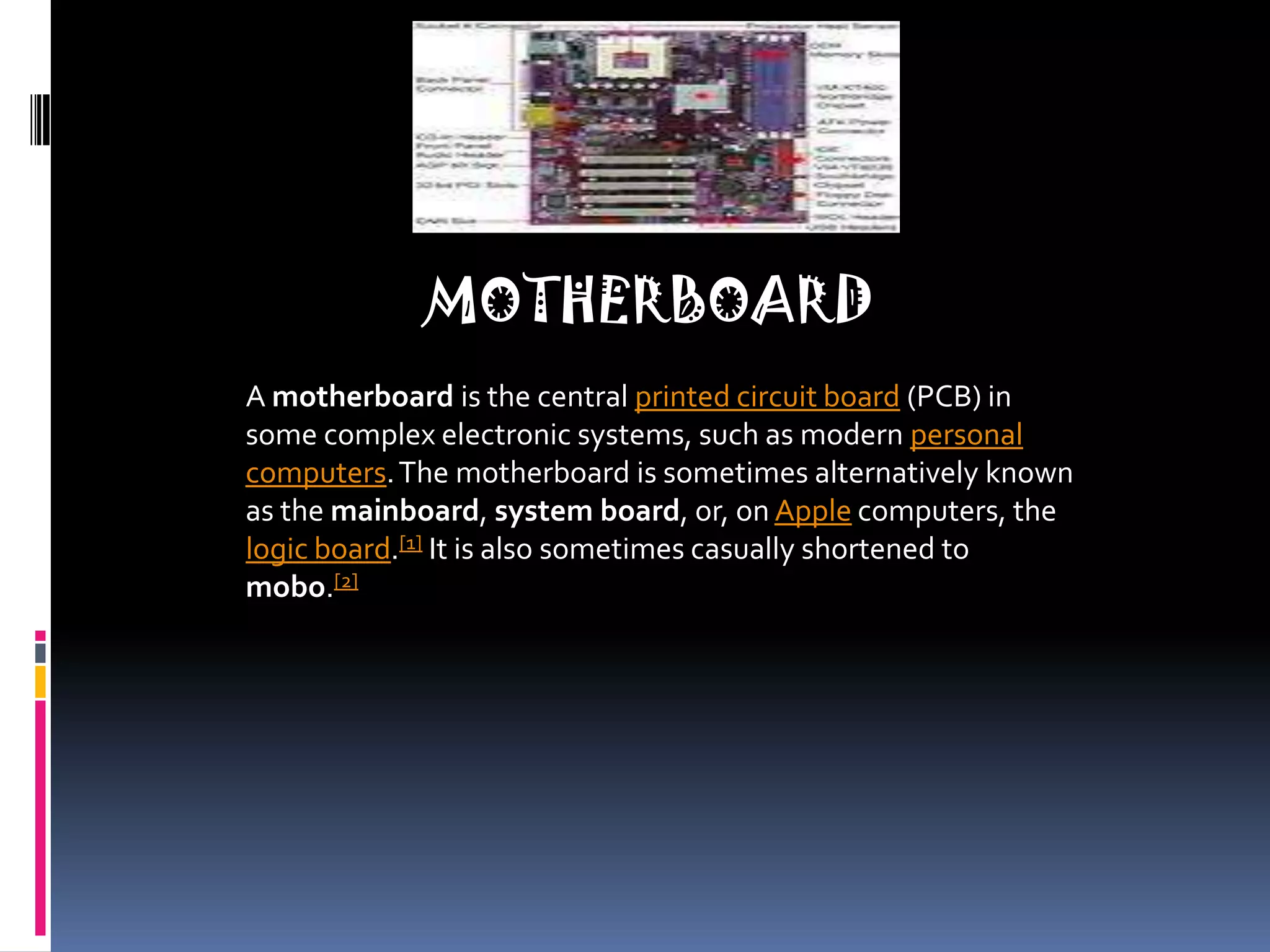 MOTHERBOARDA motherboard is the central printed circuit board (PCB) in some complex electronic systems, such as modern personal computers. The motherboard is sometimes alternatively known as the mainboard, system board, or, on Apple computers, the logic board.[1] It is also sometimes casually shortened to mobo.[2]