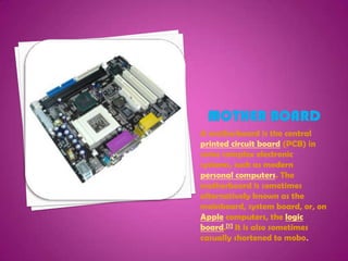 Mother boardA motherboard is the central printed circuit board (PCB) in some complex electronic systems, such as modern personal computers. The motherboard is sometimes alternatively known as the mainboard, system board, or, on Apple computers, the logic board.[1] It is also sometimes casually shortened to mobo.
