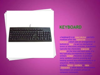 Keyboarda keyboard is an input device, partially modeled after the typewriter keyboard, which uses an arrangement of buttons or keys, to act as mechanical levers or electronic switches. A keyboard typically has characters engraved or printed on the keys and each press of a key typically corresponds to a single written symbol. However, to produce some symbols requires pressing and holding several keys simultaneously or in sequence. While most keyboard keys produce letters, numbers or signs (characters), other keys or simultaneous key presses can produce actions or computer commands.