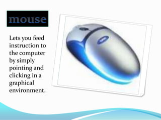 mouseLets you feed instruction to the computer by simply pointing and clicking in a graphical environment.
