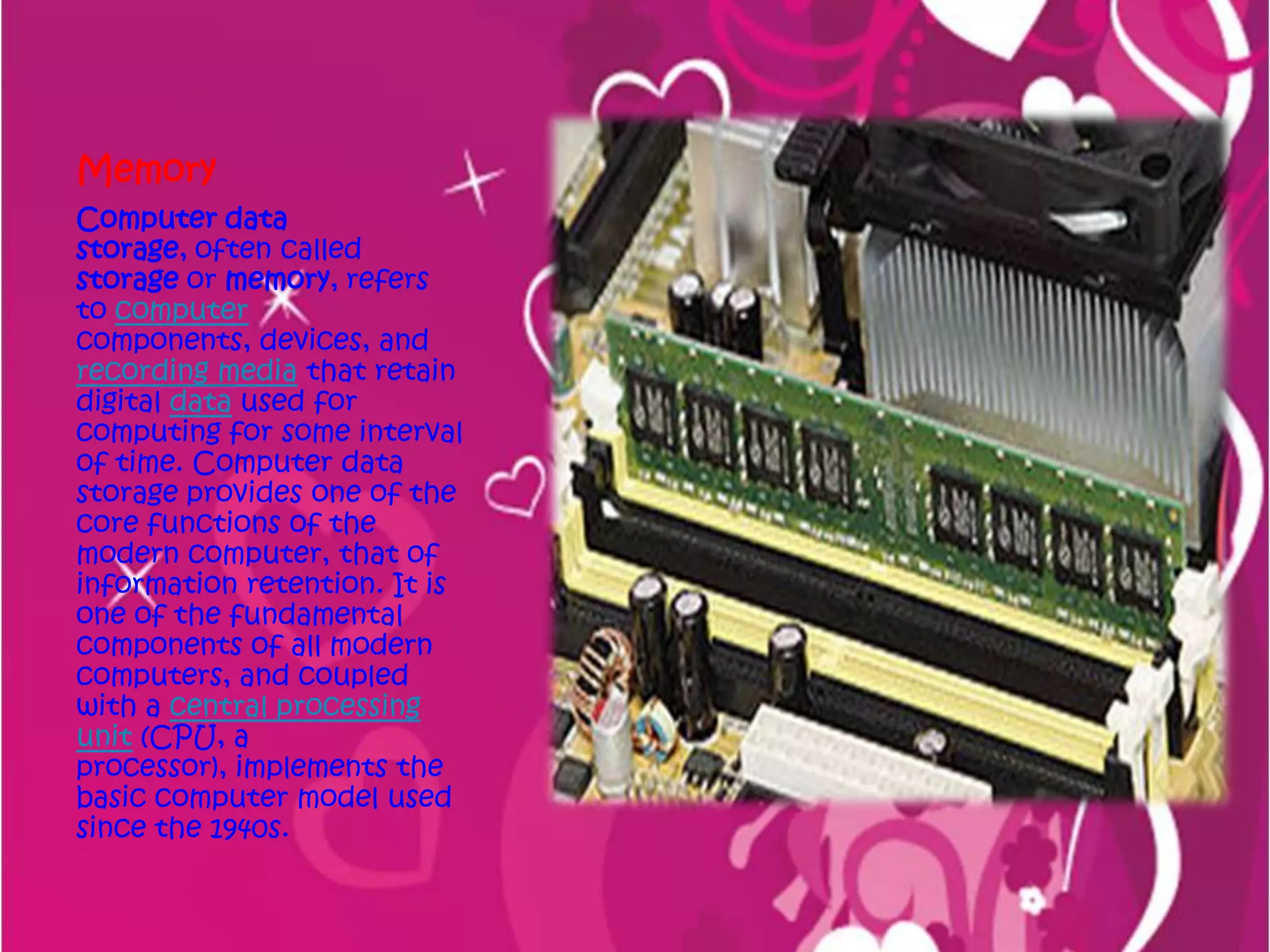 MemoryComputer data storage, often called storage or memory, refers to computer components, devices, and recording media that retain digital data used for computing for some interval of time. Computer data storage provides one of the core functions of the modern computer, that of information retention. It is one of the fundamental components of all modern computers, and coupled with a central processing unit (CPU, a processor), implements the basic computer model used since the 1940s.
